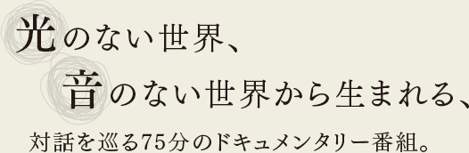 光のない世界、音のない世界から生まれる、対話を巡る75分のドキュメンタリー番組。
