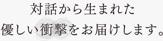 対話から生まれた優しい衝撃をお届けします。